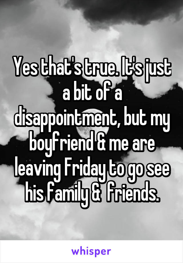 Yes that's true. It's just a bit of a disappointment, but my boyfriend & me are leaving Friday to go see his family &  friends.