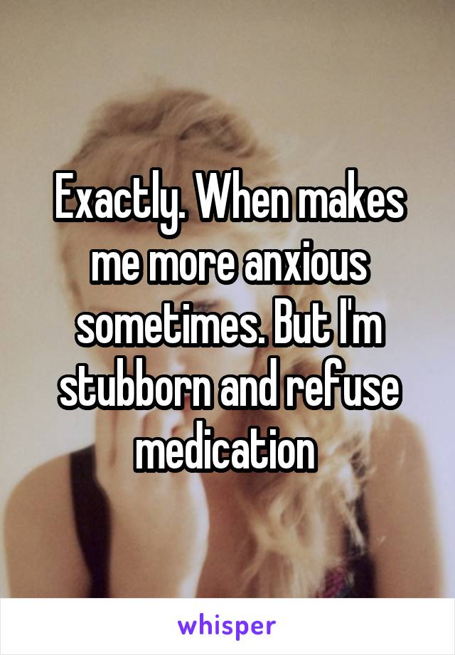 Exactly. When makes me more anxious sometimes. But I'm stubborn and refuse medication 