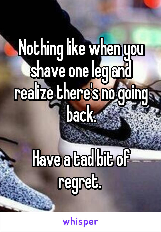 Nothing like when you shave one leg and realize there's no going back.

Have a tad bit of regret. 
