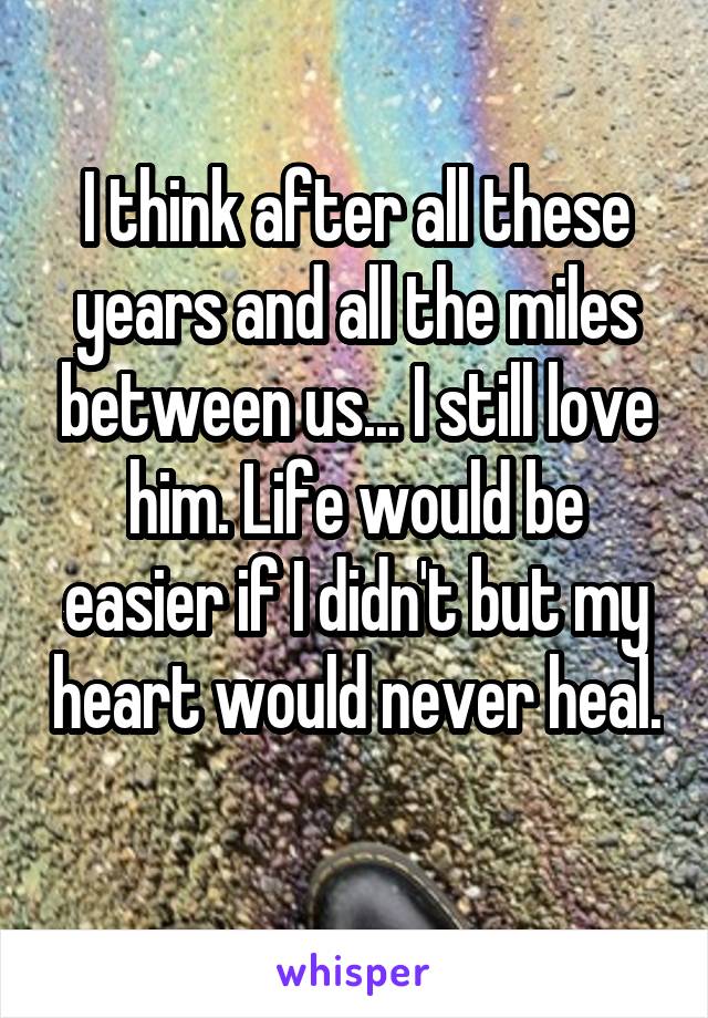 I think after all these years and all the miles between us... I still love him. Life would be easier if I didn't but my heart would never heal. 