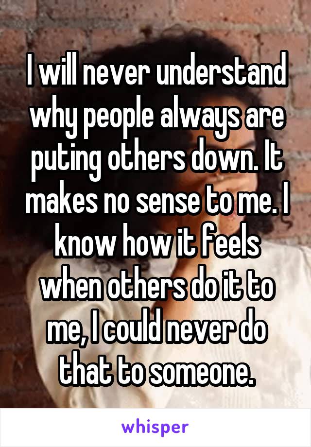 I will never understand why people always are puting others down. It makes no sense to me. I know how it feels when others do it to me, I could never do that to someone.