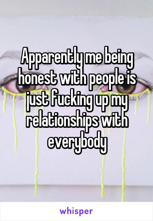 Apparently me being honest with people is just fucking up my relationships with everybody
