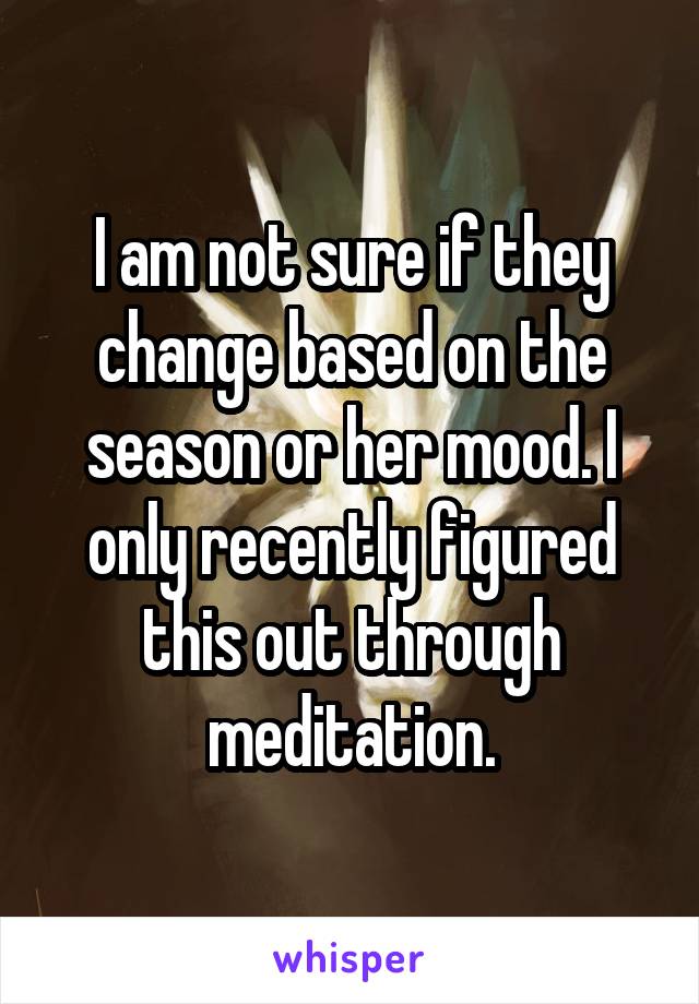 I am not sure if they change based on the season or her mood. I only recently figured this out through meditation.