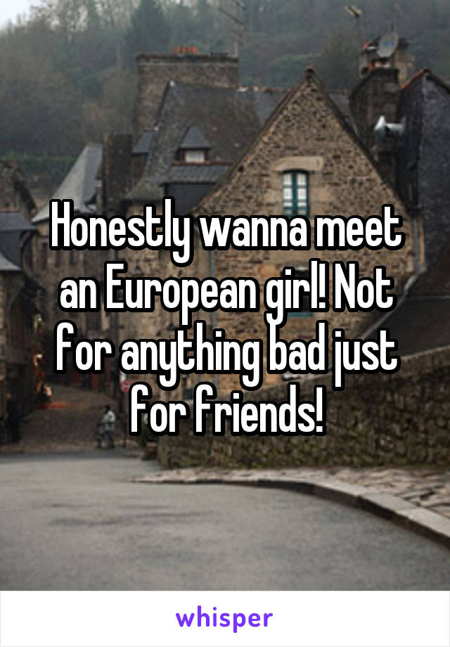 Honestly wanna meet an European girl! Not for anything bad just for friends!