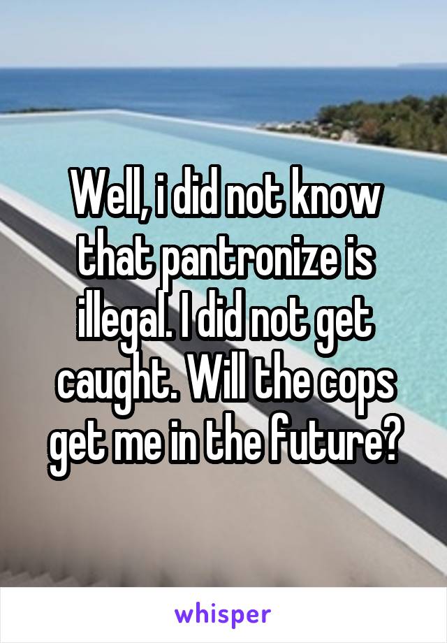 Well, i did not know that pantronize is illegal. I did not get caught. Will the cops get me in the future?