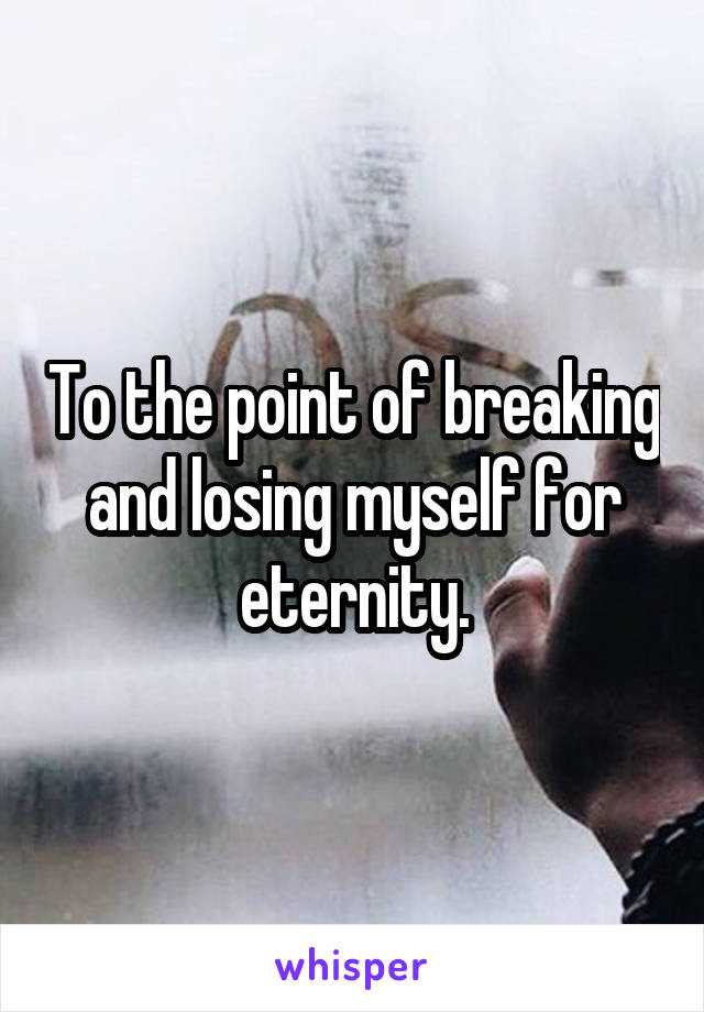 To the point of breaking and losing myself for eternity.