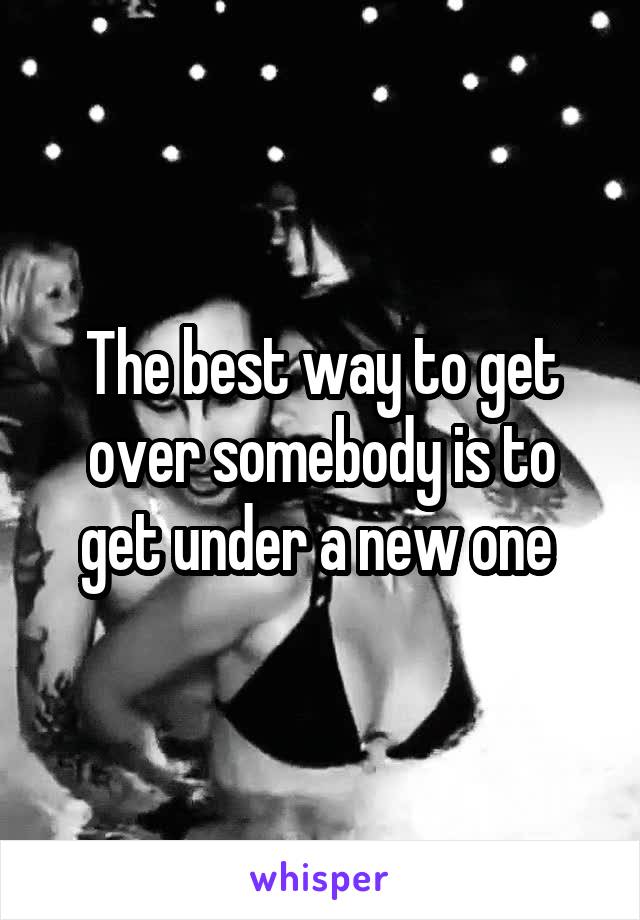 The best way to get over somebody is to get under a new one 