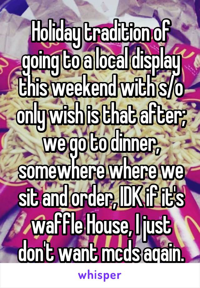 Holiday tradition of going to a local display this weekend with s/o only wish is that after; we go to dinner, somewhere where we sit and order, IDK if it's waffle House, I just don't want mcds again.