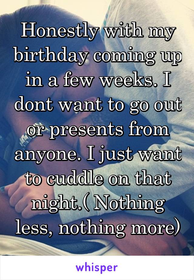 Honestly with my birthday coming up in a few weeks. I dont want to go out or presents from anyone. I just want to cuddle on that night.( Nothing less, nothing more) 