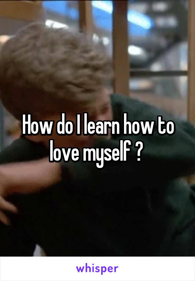 How do I learn how to love myself ? 