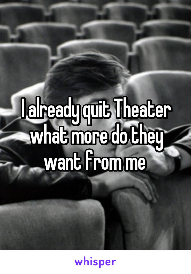 I already quit Theater what more do they want from me 