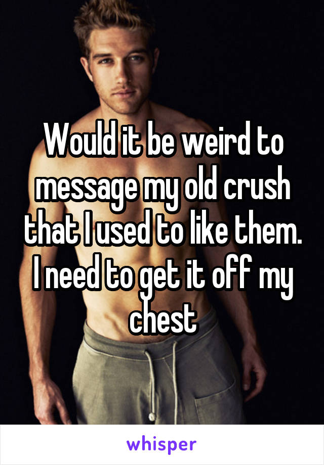 Would it be weird to message my old crush that I used to like them. I need to get it off my chest