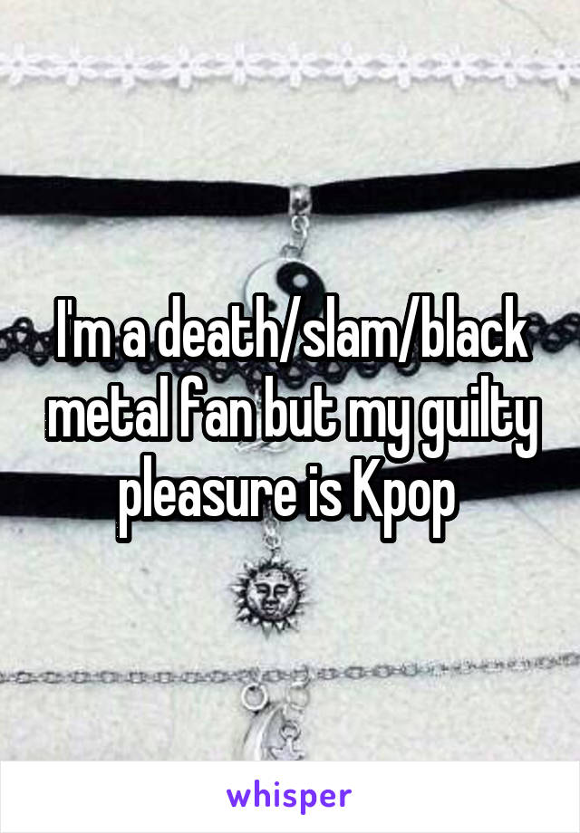 I'm a death/slam/black metal fan but my guilty pleasure is Kpop 