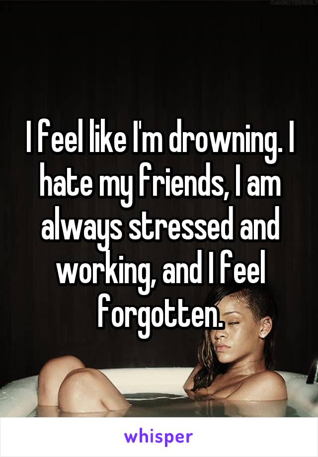 I feel like I'm drowning. I hate my friends, I am always stressed and working, and I feel forgotten.