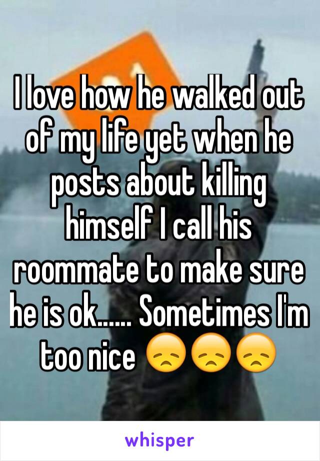 I love how he walked out of my life yet when he posts about killing himself I call his roommate to make sure he is ok...... Sometimes I'm too nice 😞😞😞