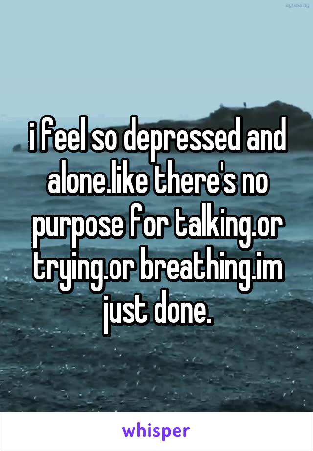 i feel so depressed and alone.like there's no purpose for talking.or trying.or breathing.im just done.
