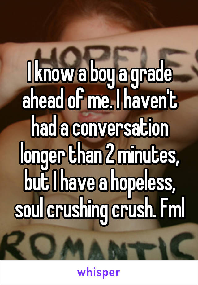 I know a boy a grade ahead of me. I haven't had a conversation longer than 2 minutes, but I have a hopeless, soul crushing crush. Fml