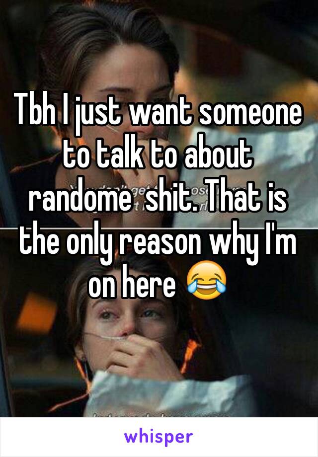 Tbh I just want someone to talk to about randome  shit. That is the only reason why I'm on here 😂