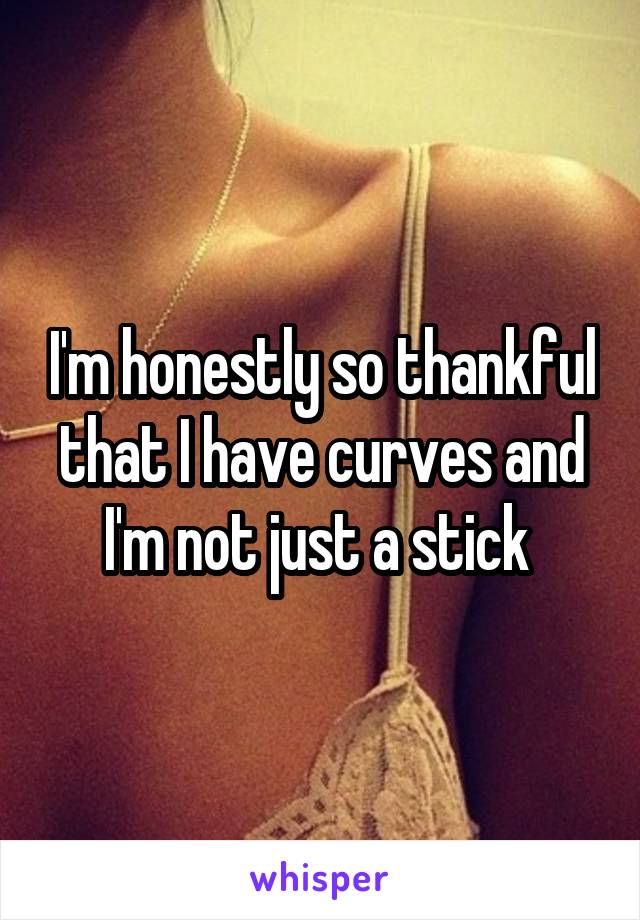 I'm honestly so thankful that I have curves and I'm not just a stick 