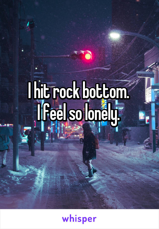 I hit rock bottom. 
I feel so lonely. 
