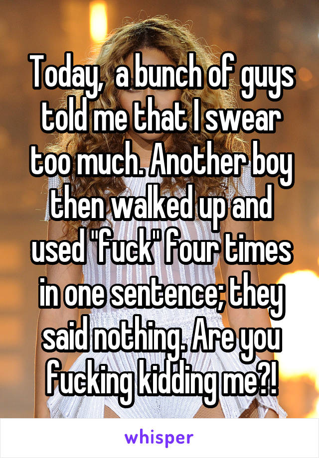 Today,  a bunch of guys told me that I swear too much. Another boy then walked up and used "fuck" four times in one sentence; they said nothing. Are you fucking kidding me?!
