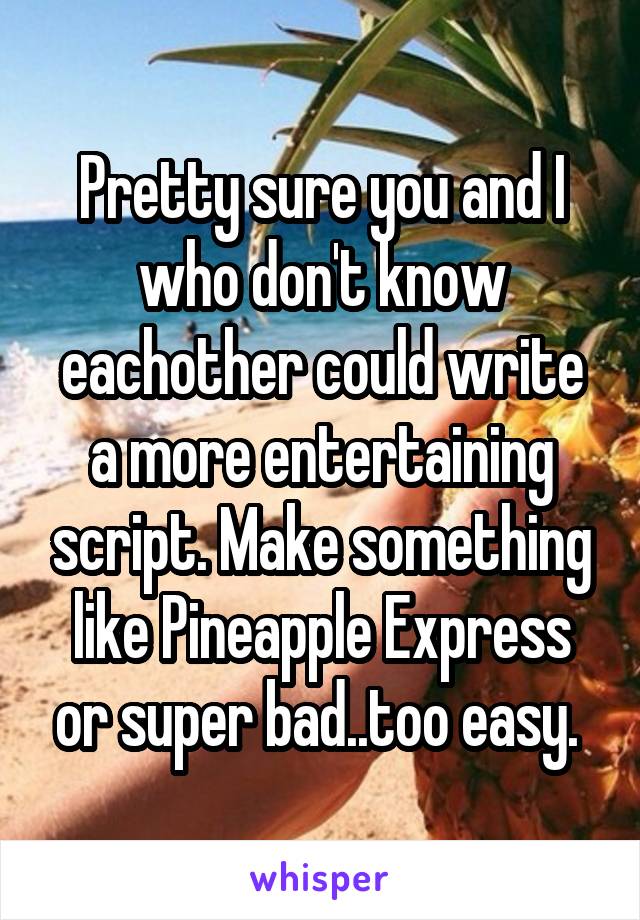 Pretty sure you and I who don't know eachother could write a more entertaining script. Make something like Pineapple Express or super bad..too easy. 