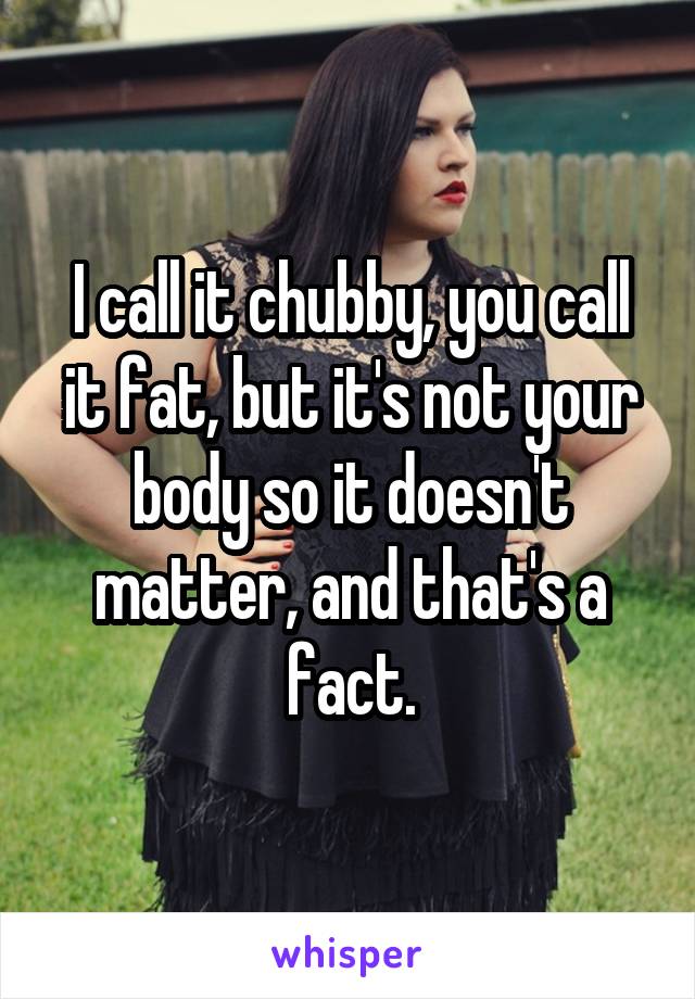 I call it chubby, you call it fat, but it's not your body so it doesn't matter, and that's a fact.