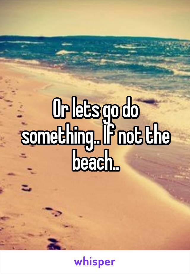 Or lets go do something.. If not the beach..
