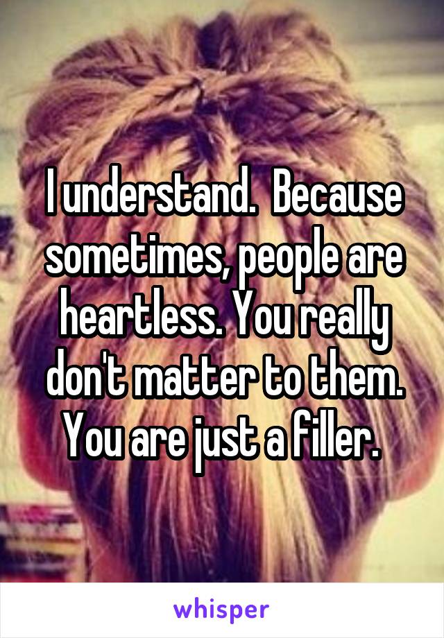 I understand.  Because sometimes, people are heartless. You really don't matter to them. You are just a filler. 