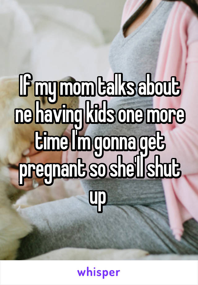 If my mom talks about ne having kids one more time I'm gonna get pregnant so she'll shut up 