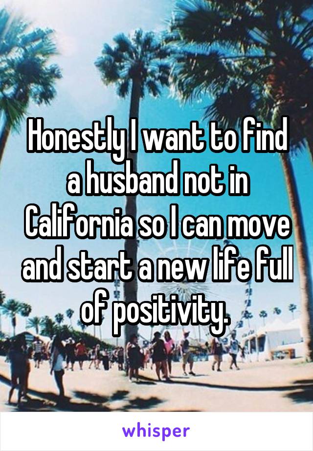 Honestly I want to find a husband not in California so I can move and start a new life full of positivity. 