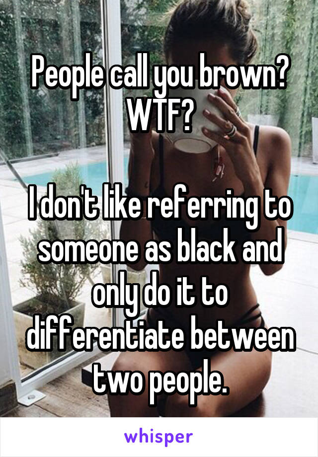 People call you brown? WTF?

I don't like referring to someone as black and only do it to differentiate between two people.