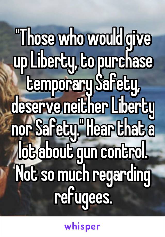 "Those who would give up Liberty, to purchase temporary Safety, deserve neither Liberty nor Safety." Hear that a lot about gun control. Not so much regarding refugees.