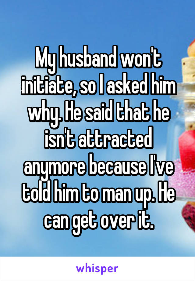 My husband won't initiate, so I asked him why. He said that he isn't attracted anymore because I've told him to man up. He can get over it.