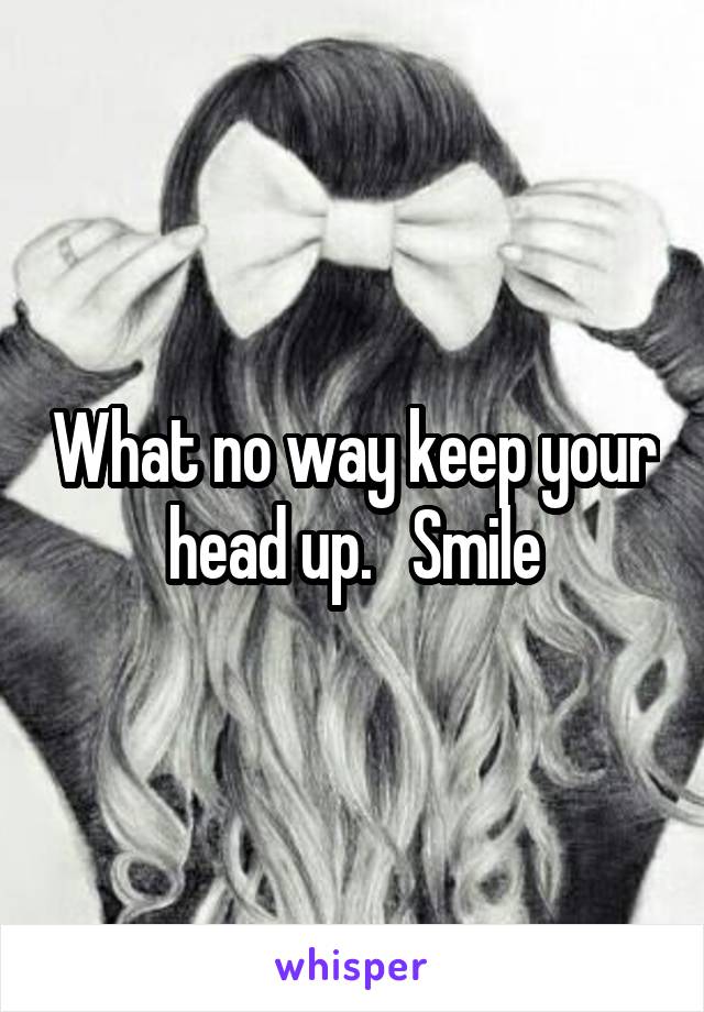 What no way keep your head up.   Smile