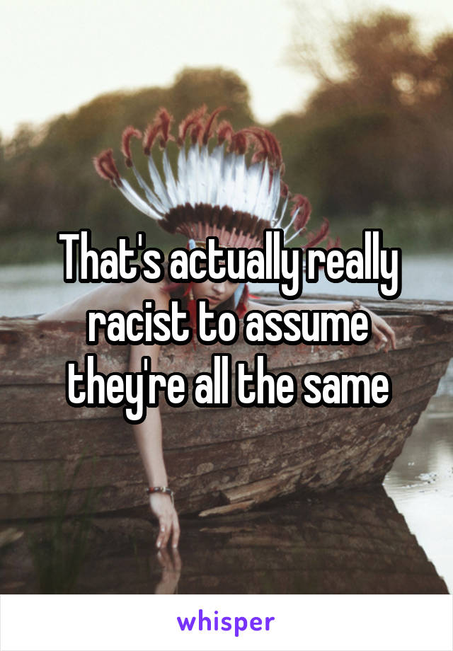 That's actually really racist to assume they're all the same