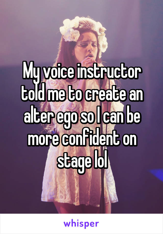 My voice instructor told me to create an alter ego so I can be more confident on stage lol