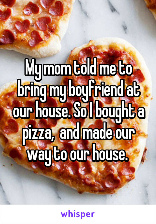 My mom told me to bring my boyfriend at our house. So I bought a pizza,  and made our way to our house. 