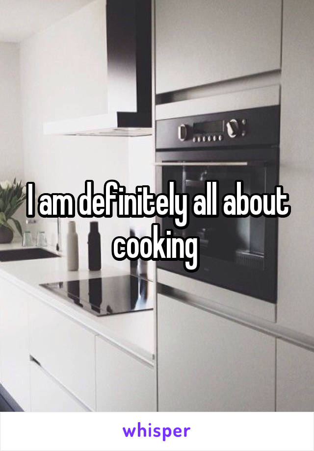 I am definitely all about cooking 