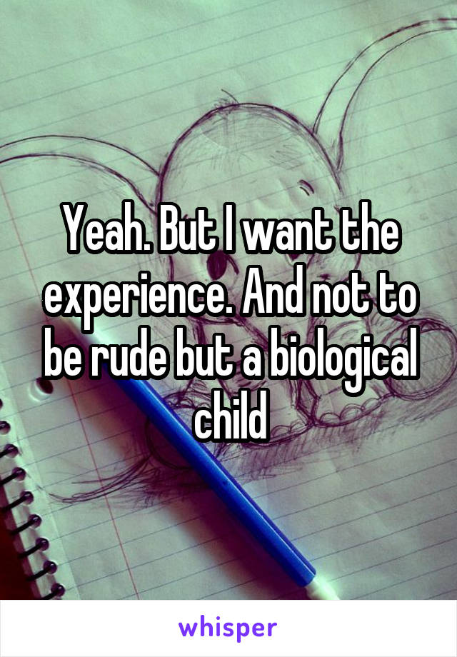 Yeah. But I want the experience. And not to be rude but a biological child