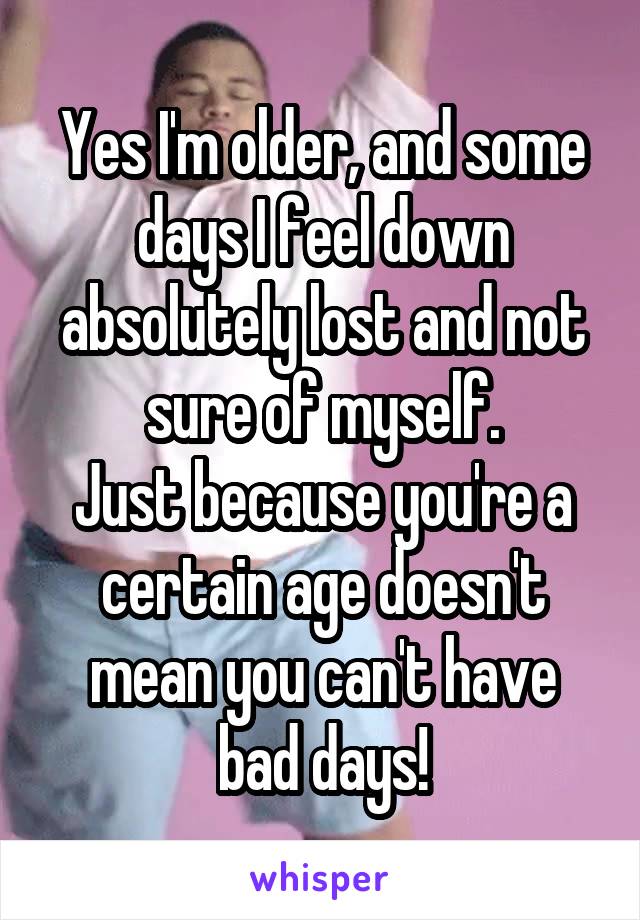 Yes I'm older, and some days I feel down absolutely lost and not sure of myself.
Just because you're a certain age doesn't mean you can't have bad days!