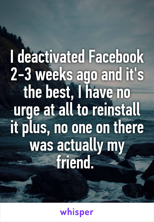 I deactivated Facebook 2-3 weeks ago and it's the best, I have no urge at all to reinstall it plus, no one on there was actually my friend. 