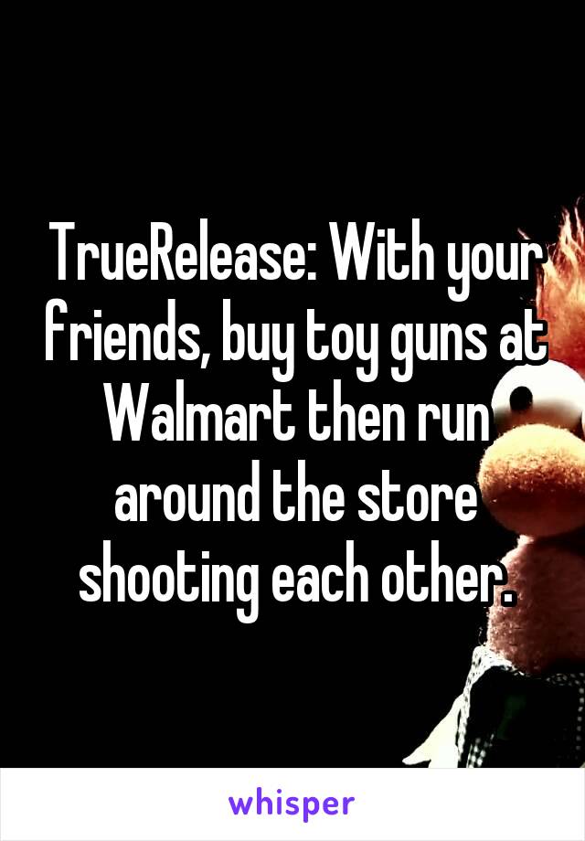 TrueRelease: With your friends, buy toy guns at Walmart then run around the store shooting each other.