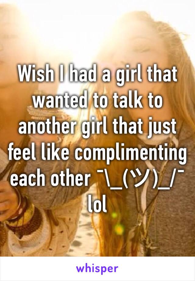 Wish I had a girl that wanted to talk to another girl that just feel like complimenting each other ¯\_(ツ)_/¯ lol
