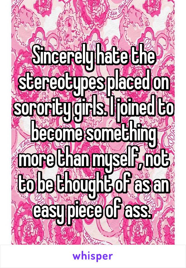 Sincerely hate the stereotypes placed on sorority girls. I joined to become something more than myself, not to be thought of as an easy piece of ass. 