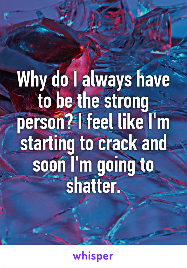 Why do I always have to be the strong person? I feel like I'm starting to crack and soon I'm going to shatter.