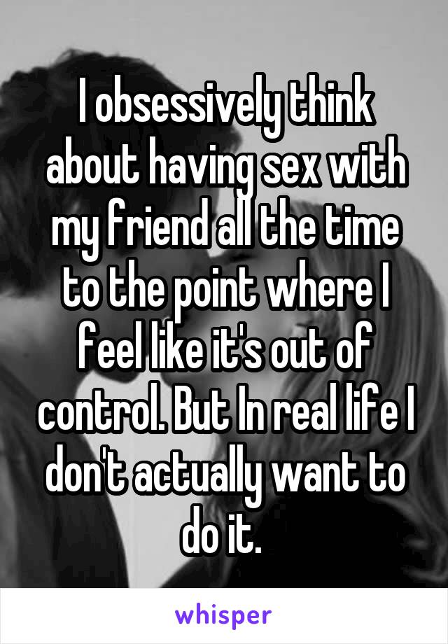 I obsessively think about having sex with my friend all the time to the point where I feel like it's out of control. But In real life I don't actually want to do it. 