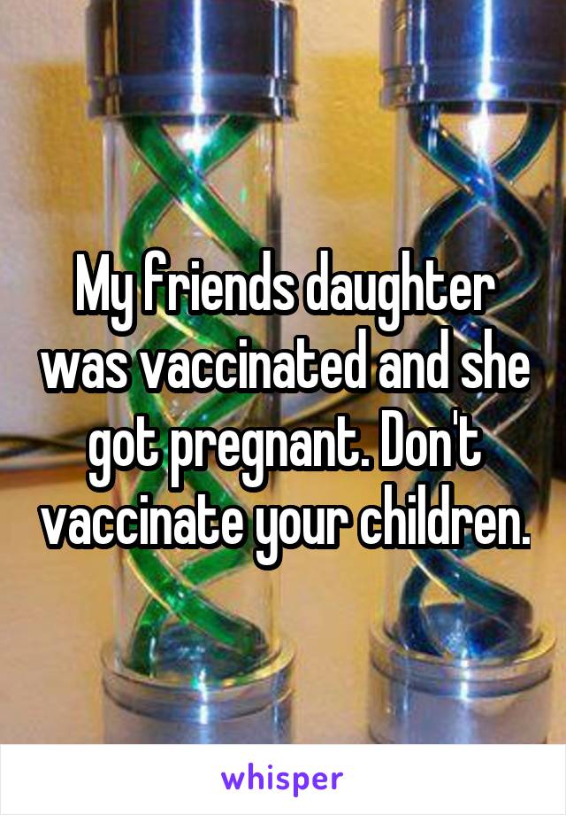 My friends daughter was vaccinated and she got pregnant. Don't vaccinate your children.