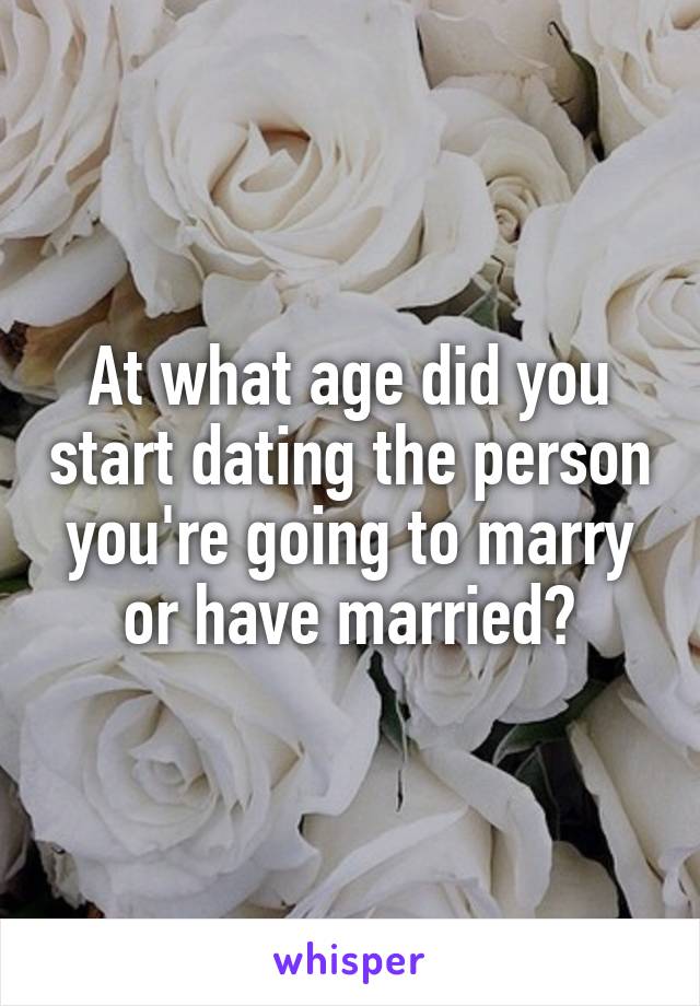 At what age did you start dating the person you're going to marry or have married?