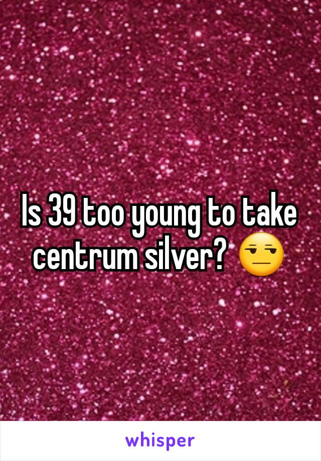 Is 39 too young to take centrum silver? 😒